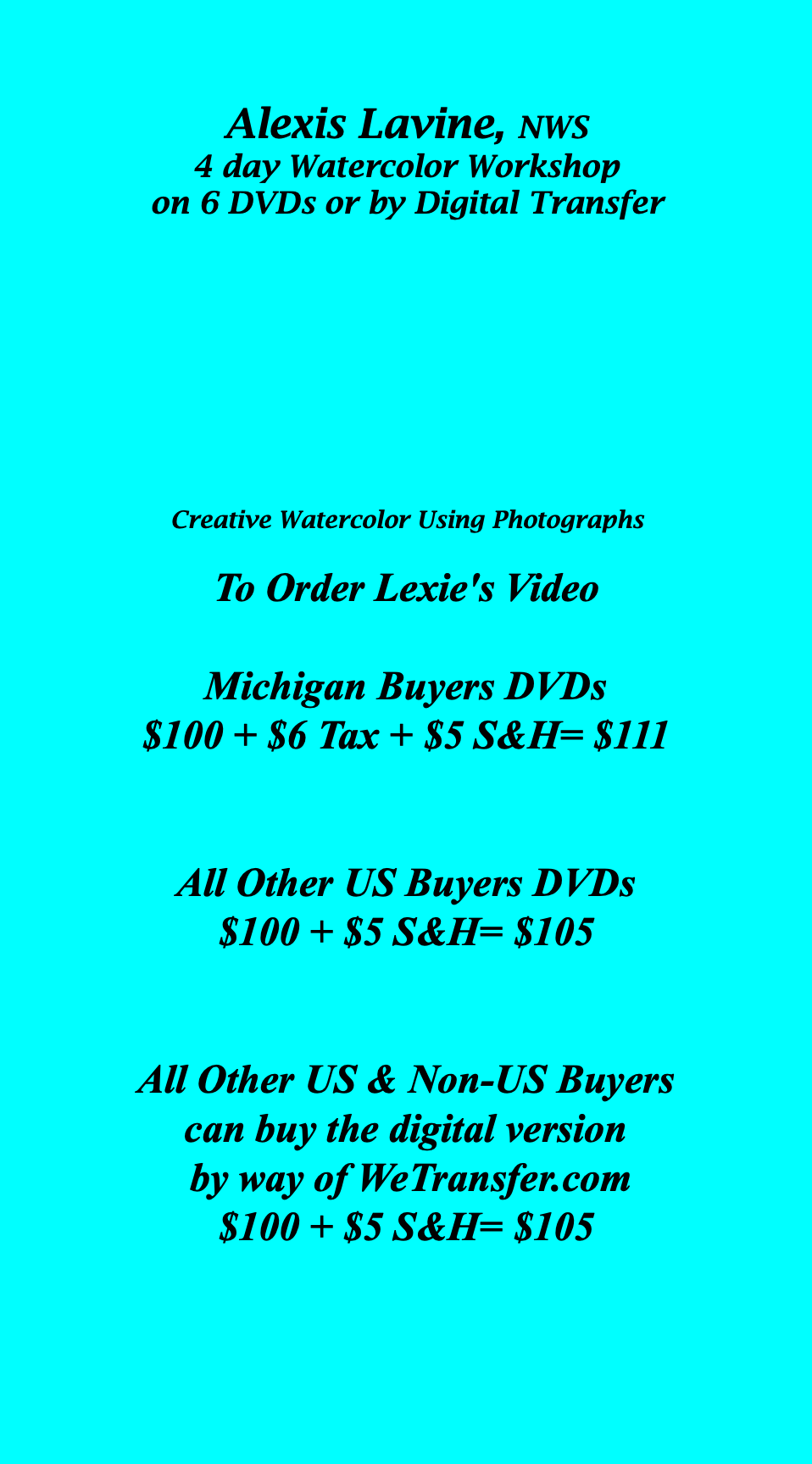  Alexis Lavine, NWS 4 day Watercolor Workshop on 6 DVDs or by Digital Transfer Creative Watercolor Using Photographs To Order Lexie's Video Michigan Buyers DVDs $100 + $6 Tax + $5 S&H= $111 All Other US Buyers DVDs $100 + $5 S&H= $105 All Other US & Non-US Buyers can buy the digital version by way of WeTransfer.com $100 + $5 S&H= $105 